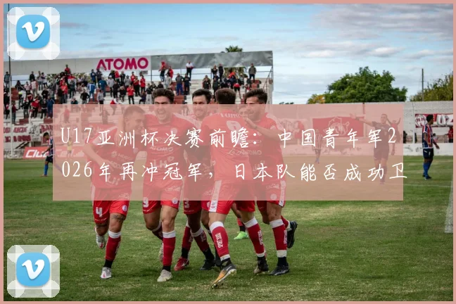 U17亚洲杯决赛前瞻:中国青年军2026年再冲冠军,日本队能否成功卫冕?