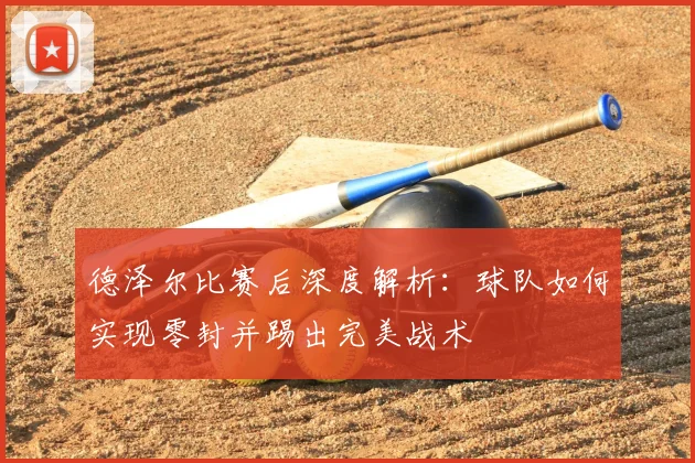 德泽尔比赛后深度解析:球队如何实现零封并踢出完美战术