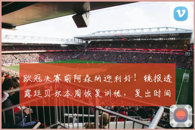 欧冠决赛前阿森纳迎利好!镜报透露廷贝尔本周恢复训练,复出时间表引关注