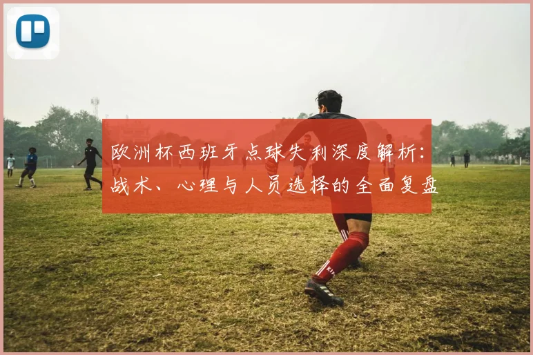 欧洲杯西班牙点球失利深度解析:战术、心理与人员选择的全面复盘