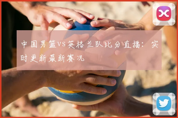 中国男篮vs英格兰队比分直播:实时更新最新赛况