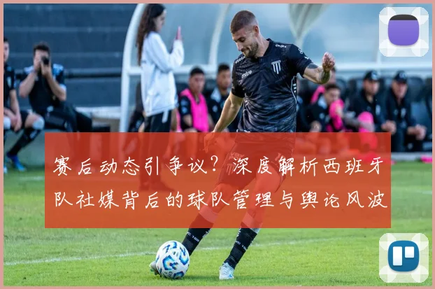 赛后动态引争议?深度解析西班牙队社媒背后的球队管理与舆论风波