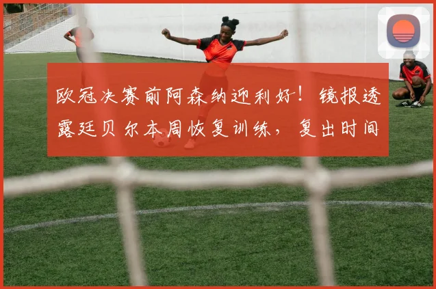 欧冠决赛前阿森纳迎利好!镜报透露廷贝尔本周恢复训练,复出时间表引关注