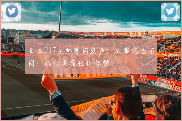 日本U17主帅赛前发声:决赛完全不同,我们没有任何优势