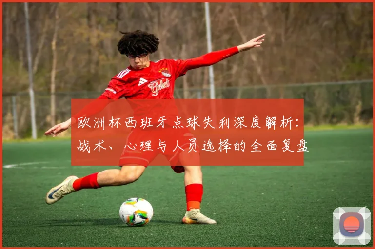 欧洲杯西班牙点球失利深度解析:战术、心理与人员选择的全面复盘