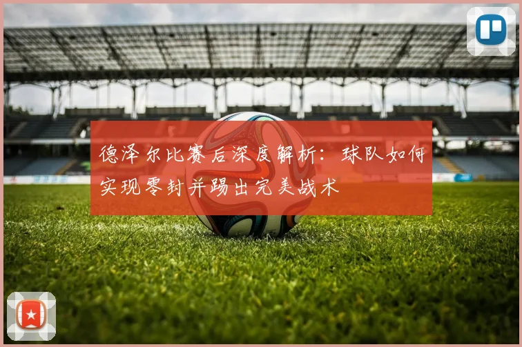 德泽尔比赛后深度解析:球队如何实现零封并踢出完美战术