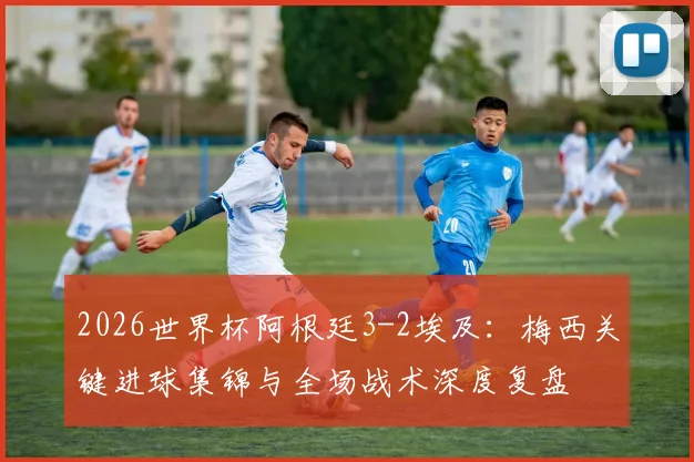 2026世界杯阿根廷3-2埃及:梅西关键进球集锦与全场战术深度复盘