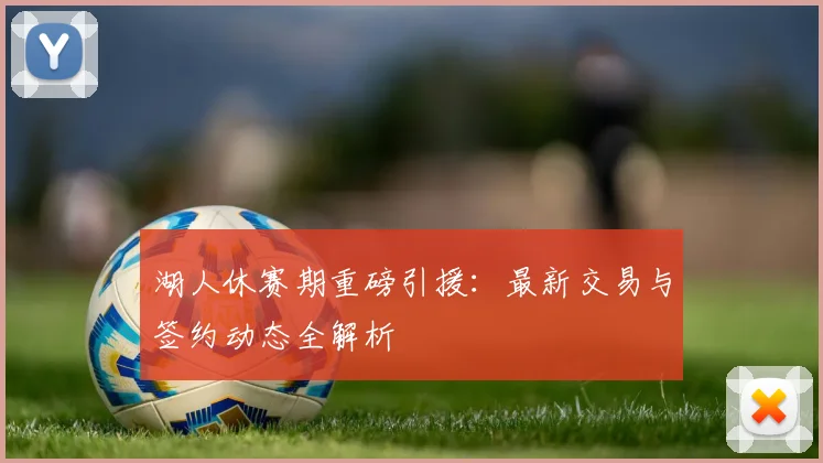 湖人休赛期重磅引援:最新交易与签约动态全解析