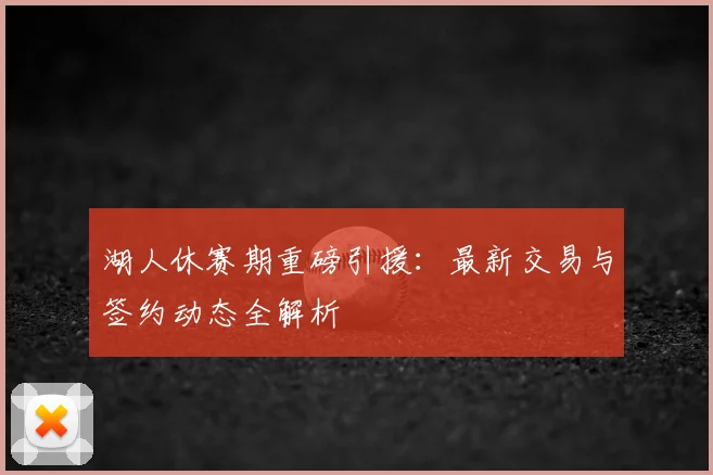 湖人休赛期重磅引援:最新交易与签约动态全解析